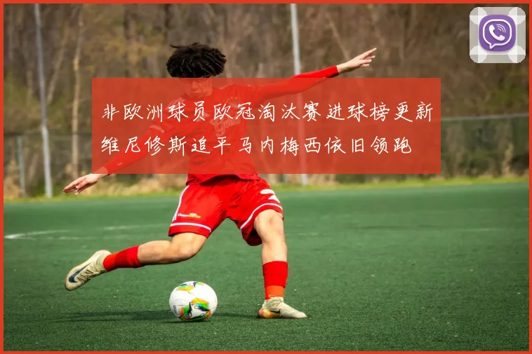 非欧洲球员欧冠淘汰赛进球榜更新维尼修斯追平马内梅西依旧领跑
