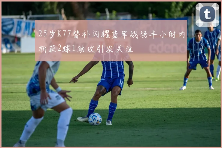 25岁K77替补闪耀蓝军战场半小时内斩获2球1助攻引发关注