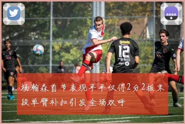 杨瀚森首节表现平平仅得2分2板末段单臂补扣引发全场欢呼