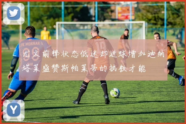 尤文前锋状态低迷却进球增加迪纳塔莱盛赞斯帕莱蒂的执教才能