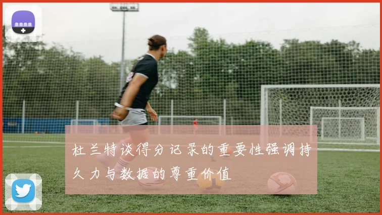杜兰特谈得分记录的重要性强调持久力与数据的尊重价值