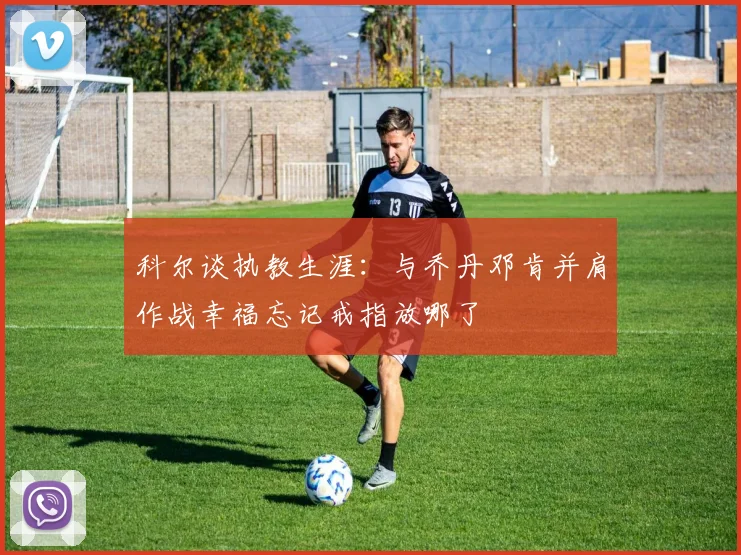 科尔谈执教生涯：与乔丹邓肯并肩作战幸福忘记戒指放哪了