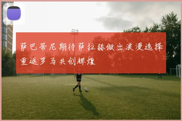 萨巴蒂尼期待萨拉赫做出浪漫选择重返罗马共创辉煌