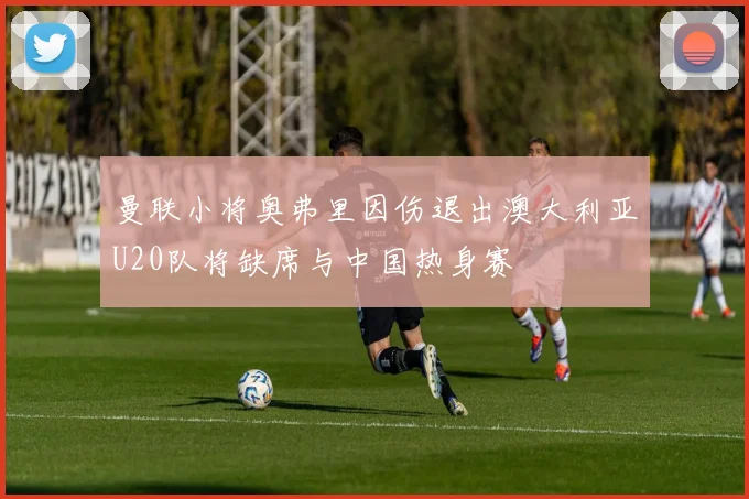 曼联小将奥弗里因伤退出澳大利亚U20队将缺席与中国热身赛