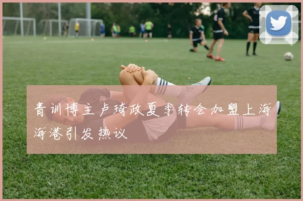青训博主卢琦政夏季转会加盟上海海港引发热议