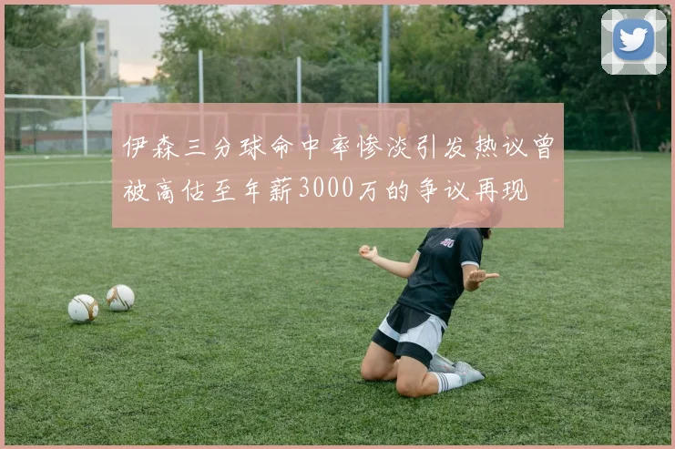 伊森三分球命中率惨淡引发热议曾被高估至年薪3000万的争议再现