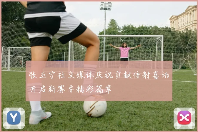 张玉宁社交媒体庆祝贡献传射喜讯开启新赛季精彩篇章