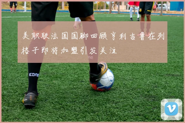 美职联法国国脚回顾亨利吉鲁在列格子即将加盟引发关注