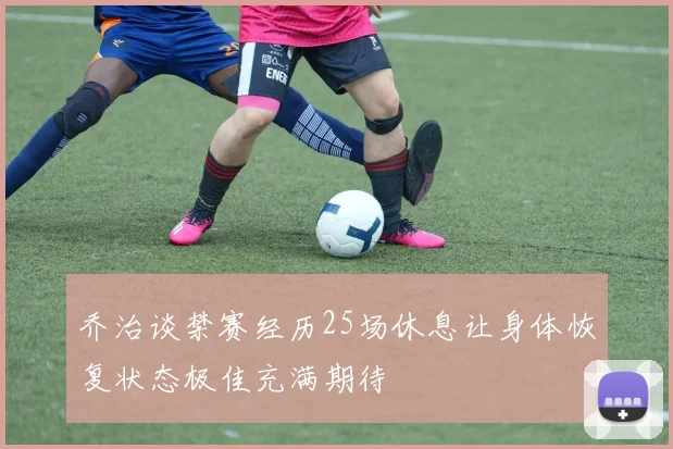 乔治谈禁赛经历25场休息让身体恢复状态极佳充满期待