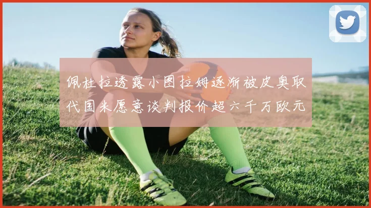 佩杜拉透露小图拉姆逐渐被皮奥取代国米愿意谈判报价超六千万欧元